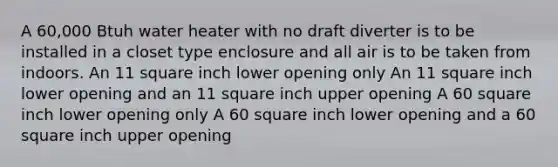 A 60,000 Btuh water heater with no draft diverter is to be installed in a closet type enclosure and all air is to be taken from indoors. An 11 square inch lower opening only An 11 square inch lower opening and an 11 square inch upper opening A 60 square inch lower opening only A 60 square inch lower opening and a 60 square inch upper opening