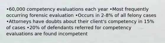 •60,000 competency evaluations each year •Most frequently occurring forensic evaluation •Occurs in 2-8% of all felony cases •Attorneys have doubts about their client's competency in 15% of cases •20% of defendants referred for competency evaluations are found incompetent