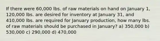 If there were 60,000 lbs. of raw materials on hand on January 1, 120,000 lbs. are desired for inventory at January 31, and 410,000 lbs. are required for January production, how many lbs. of raw materials should be purchased in January? a) 350,000 b) 530,000 c) 290,000 d) 470,000