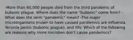 -More than 60,000 people died from the third pandemic of bubonic plague. Where does the name "bubonic" come from? -What does the term "pandemic" mean? -The major microorganisms known to have caused pandemics are influenza, Yersinia pestis (bubonic plague), and HIV. Which of the following are reasons why more microbes don't cause pandemics?