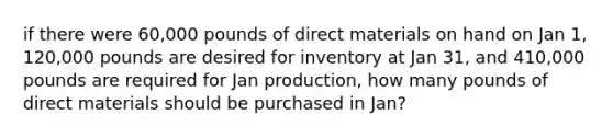 if there were 60,000 pounds of direct materials on hand on Jan 1, 120,000 pounds are desired for inventory at Jan 31, and 410,000 pounds are required for Jan production, how many pounds of direct materials should be purchased in Jan?