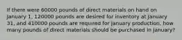 If there were 60000 pounds of direct materials on hand on January 1, 120000 pounds are desired for inventory at January 31, and 410000 pounds are required for January production, how many pounds of direct materials should be purchased in January?