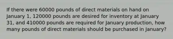 If there were 60000 pounds of direct materials on hand on January 1, 120000 pounds are desired for inventory at January 31, and 410000 pounds are required for January production, how many pounds of direct materials should be purchased in January?