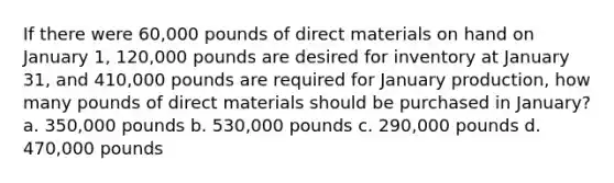 If there were 60,000 pounds of direct materials on hand on January 1, 120,000 pounds are desired for inventory at January 31, and 410,000 pounds are required for January production, how many pounds of direct materials should be purchased in January? a. 350,000 pounds b. 530,000 pounds c. 290,000 pounds d. 470,000 pounds