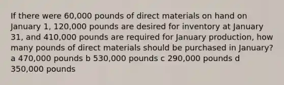 If there were 60,000 pounds of direct materials on hand on January 1, 120,000 pounds are desired for inventory at January 31, and 410,000 pounds are required for January production, how many pounds of direct materials should be purchased in January? a 470,000 pounds b 530,000 pounds c 290,000 pounds d 350,000 pounds