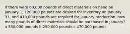 If there were 60,000 pounds of direct materials on hand on January 1, 120,000 pounds are desired for inventory on January 31, and 410,000 pounds are required for January production, how many pounds of direct materials should be purchased in January? a 530,000 pounds b 290,000 pounds c 470,000 pounds