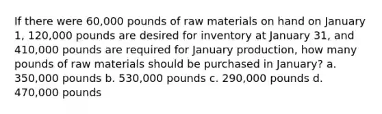 If there were 60,000 pounds of raw materials on hand on January 1, 120,000 pounds are desired for inventory at January 31, and 410,000 pounds are required for January production, how many pounds of raw materials should be purchased in January? a. 350,000 pounds b. 530,000 pounds c. 290,000 pounds d. 470,000 pounds