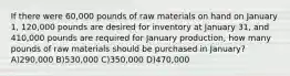 If there were 60,000 pounds of raw materials on hand on January 1, 120,000 pounds are desired for inventory at January 31, and 410,000 pounds are required for January production, how many pounds of raw materials should be purchased in January? A)290,000 B)530,000 C)350,000 D)470,000