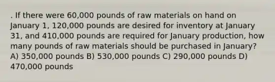 . If there were 60,000 pounds of raw materials on hand on January 1, 120,000 pounds are desired for inventory at January 31, and 410,000 pounds are required for January production, how many pounds of raw materials should be purchased in January? A) 350,000 pounds B) 530,000 pounds C) 290,000 pounds D) 470,000 pounds