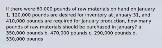 If there were 60,000 pounds of raw materials on hand on January 1, 120,000 pounds are desired for inventory at January 31, and 410,000 pounds are required for January production, how many pounds of raw materials should be purchased in January? a. 350,000 pounds b. 470,000 pounds c. 290,000 pounds d. 530,000 pounds