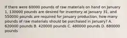 If there were 60000 pounds of raw materials on hand on January 1, 130000 pounds are desired for inventory at January 31, and 550000 pounds are required for January production, how many pounds of raw materials should be purchased in January? A. 620000 pounds B. 420000 pounds C. 480000 pounds D. 680000 pounds