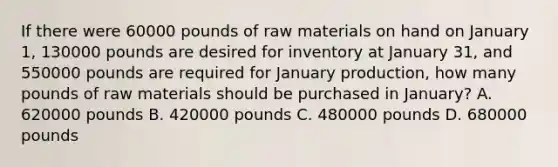 If there were 60000 pounds of raw materials on hand on January 1, 130000 pounds are desired for inventory at January 31, and 550000 pounds are required for January production, how many pounds of raw materials should be purchased in January? A. 620000 pounds B. 420000 pounds C. 480000 pounds D. 680000 pounds