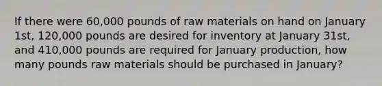 If there were 60,000 pounds of raw materials on hand on January 1st, 120,000 pounds are desired for inventory at January 31st, and 410,000 pounds are required for January production, how many pounds raw materials should be purchased in January?