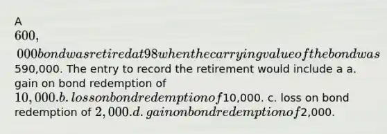 A 600,000 bond was retired at 98 when the carrying value of the bond was590,000. The entry to record the retirement would include a a. gain on bond redemption of 10,000. b. loss on bond redemption of10,000. c. loss on bond redemption of 2,000. d. gain on bond redemption of2,000.