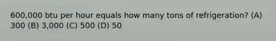 600,000 btu per hour equals how many tons of refrigeration? (A) 300 (B) 3,000 (C) 500 (D) 50