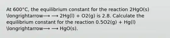 At 600°C, the equilibrium constant for the reaction 2HgO(s) longrightarrow⟶ ⟶ 2Hg(l) + O2(g) is 2.8. Calculate the equilibrium constant for the reaction 0.5O2(g) + Hg(l) longrightarrow⟶ ⟶ HgO(s).