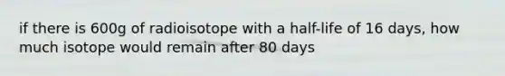 if there is 600g of radioisotope with a half-life of 16 days, how much isotope would remain after 80 days