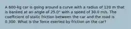 A 600-kg car is going around a curve with a radius of 120 m that is banked at an angle of 25.0° with a speed of 30.0 m/s. The coefficient of static friction between the car and the road is 0.300. What is the force exerted by friction on the car?