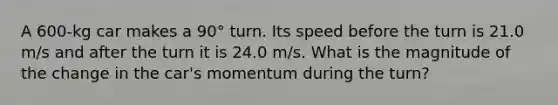 A 600-kg car makes a 90° turn. Its speed before the turn is 21.0 m/s and after the turn it is 24.0 m/s. What is the magnitude of the change in the car's momentum during the turn?