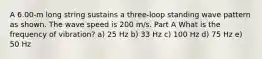 A 6.00-m long string sustains a three-loop standing wave pattern as shown. The wave speed is 200 m/s. Part A What is the frequency of vibration? a) 25 Hz b) 33 Hz c) 100 Hz d) 75 Hz e) 50 Hz