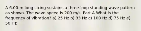 A 6.00-m long string sustains a three-loop standing wave pattern as shown. The wave speed is 200 m/s. Part A What is the frequency of vibration? a) 25 Hz b) 33 Hz c) 100 Hz d) 75 Hz e) 50 Hz