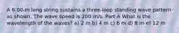 A 6.00-m long string sustains a three-loop standing wave pattern as shown. The wave speed is 200 m/s. Part A What is the wavelength of the waves? a) 2 m b) 4 m c) 6 m d) 8 m e) 12 m