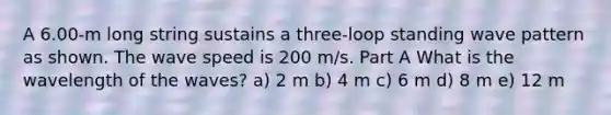 A 6.00-m long string sustains a three-loop standing wave pattern as shown. The wave speed is 200 m/s. Part A What is the wavelength of the waves? a) 2 m b) 4 m c) 6 m d) 8 m e) 12 m