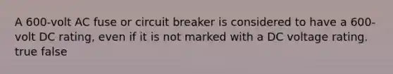 A 600-volt AC fuse or circuit breaker is considered to have a 600-volt DC rating, even if it is not marked with a DC voltage rating. true false