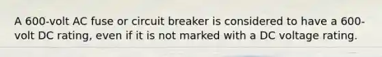 A 600-volt AC fuse or circuit breaker is considered to have a 600-volt DC rating, even if it is not marked with a DC voltage rating.