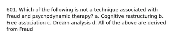 601. Which of the following is not a technique associated with Freud and psychodynamic therapy? a. Cognitive restructuring b. Free association c. Dream analysis d. All of the above are derived from Freud