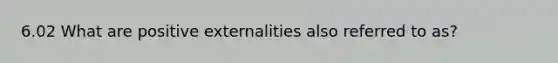 6.02 What are positive externalities also referred to as?