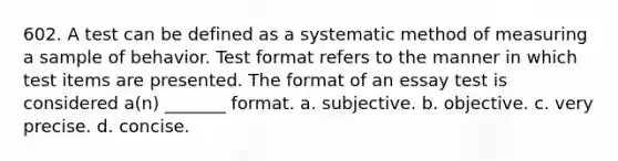 602. A test can be defined as a systematic method of measuring a sample of behavior. Test format refers to the manner in which test items are presented. The format of an essay test is considered a(n) _______ format. a. subjective. b. objective. c. very precise. d. concise.