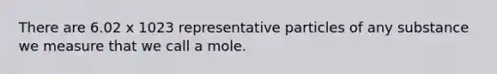 There are 6.02 x 1023 representative particles of any substance we measure that we call a mole.