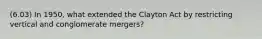 (6.03) In 1950, what extended the Clayton Act by restricting vertical and conglomerate mergers?