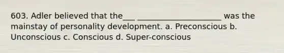 603. Adler believed that the___ _____________________ was the mainstay of personality development. a. Preconscious b. Unconscious c. Conscious d. Super-conscious