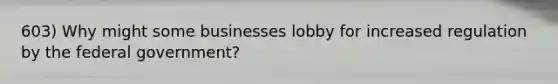 603) Why might some businesses lobby for increased regulation by the federal government?