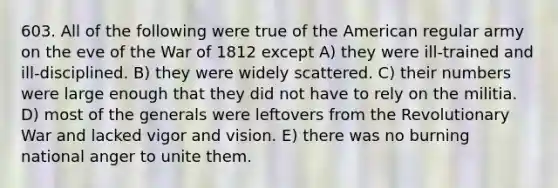 603. All of the following were true of <a href='https://www.questionai.com/knowledge/keiVE7hxWY-the-american' class='anchor-knowledge'>the american</a> regular army on the eve of the <a href='https://www.questionai.com/knowledge/kZ700nRVQz-war-of-1812' class='anchor-knowledge'>war of 1812</a> except A) they were ill-trained and ill-disciplined. B) they were widely scattered. C) their numbers were large enough that they did not have to rely on the militia. D) most of the generals were leftovers from the Revolutionary War and lacked vigor and vision. E) there was no burning national anger to unite them.