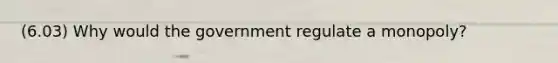 (6.03) Why would the government regulate a monopoly?