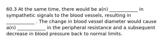 60.3 At the same time, there would be a(n) ____________ in sympathetic signals to <a href='https://www.questionai.com/knowledge/k7oXMfj7lk-the-blood' class='anchor-knowledge'>the blood</a> vessels, resulting in ____________ . The change in blood vessel diameter would cause a(n) ____________ in the peripheral resistance and a subsequent decrease in blood pressure back to normal limits.