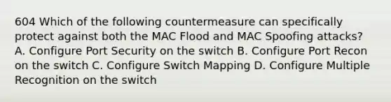 604 Which of the following countermeasure can specifically protect against both the MAC Flood and MAC Spoofing attacks? A. Configure Port Security on the switch B. Configure Port Recon on the switch C. Configure Switch Mapping D. Configure Multiple Recognition on the switch