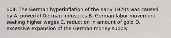 604. The German hyperinflation of the early 1920s was caused by A. powerful German industries B. German labor movement seeking higher wages C. reduction in amount of gold D. excessive expansion of the German money supply