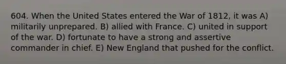 604. When the United States entered the War of 1812, it was A) militarily unprepared. B) allied with France. C) united in support of the war. D) fortunate to have a strong and assertive commander in chief. E) New England that pushed for the conflict.