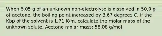 When 6.05 g of an unknown non-electrolyte is dissolved in 50.0 g of acetone, the boiling point increased by 3.67 degrees C. If the Kbp of the solvent is 1.71 K/m, calculate the molar mass of the unknown solute. Acetone molar mass: 58.08 g/mol