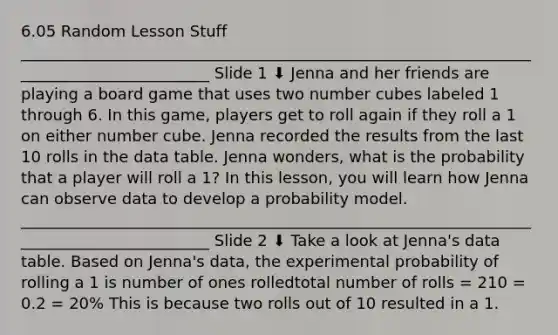 6.05 Random Lesson Stuff _________________________________________________________________________________________ Slide 1 ⬇ Jenna and her friends are playing a board game that uses two number cubes labeled 1 through 6. In this game, players get to roll again if they roll a 1 on either number cube. Jenna recorded the results from the last 10 rolls in the data table. Jenna wonders, what is the probability that a player will roll a 1? In this lesson, you will learn how Jenna can observe data to develop a probability model. _________________________________________________________________________________________ Slide 2 ⬇ Take a look at Jenna's data table. Based on Jenna's data, the experimental probability of rolling a 1 is number of ones rolledtotal number of rolls = 210 = 0.2 = 20% This is because two rolls out of 10 resulted in a 1.