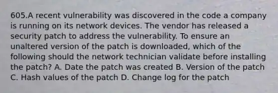 605.A recent vulnerability was discovered in the code a company is running on its network devices. The vendor has released a security patch to address the vulnerability. To ensure an unaltered version of the patch is downloaded, which of the following should the network technician validate before installing the patch? A. Date the patch was created B. Version of the patch C. Hash values of the patch D. Change log for the patch