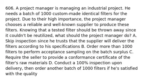 606. A project manager is managing an industrial project. He needs a batch of 1000 custom-made identical filters for the project. Due to their high importance, the project manager chooses a reliable and well-known supplier to produce these filters. Knowing that a tested filter should be thrown away since it couldn't be reutilized, what should the project manager do? A. Skip inspection since he trusts that the supplier will deliver the filters according to his specifications B. Order more than 1000 filters to perform acceptance sampling on the batch surplus C. Require the seller to provide a conformance certificate of the filter's raw materials D. Conduct a 100% inspection upon delivery, then order another batch of 1000 filters if he's satisfied with the quality