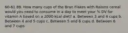 60-61 89. How many cups of the Bran Flakes with Raisins cereal would you need to consume in a day to meet your % DV for vitamin A based on a 2000-kcal diet? a. Between 3 and 4 cups b. Between 4 and 5 cups c. Between 5 and 6 cups d. Between 6 and 7 cups