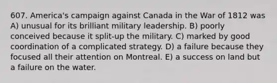 607. America's campaign against Canada in the War of 1812 was A) unusual for its brilliant military leadership. B) poorly conceived because it split-up the military. C) marked by good coordination of a complicated strategy. D) a failure because they focused all their attention on Montreal. E) a success on land but a failure on the water.