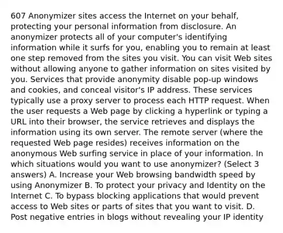 607 Anonymizer sites access the Internet on your behalf, protecting your personal information from disclosure. An anonymizer protects all of your computer's identifying information while it surfs for you, enabling you to remain at least one step removed from the sites you visit. You can visit Web sites without allowing anyone to gather information on sites visited by you. Services that provide anonymity disable pop-up windows and cookies, and conceal visitor's IP address. These services typically use a proxy server to process each HTTP request. When the user requests a Web page by clicking a hyperlink or typing a URL into their browser, the service retrieves and displays the information using its own server. The remote server (where the requested Web page resides) receives information on the anonymous Web surfing service in place of your information. In which situations would you want to use anonymizer? (Select 3 answers) A. Increase your Web browsing bandwidth speed by using Anonymizer B. To protect your privacy and Identity on the Internet C. To bypass blocking applications that would prevent access to Web sites or parts of sites that you want to visit. D. Post negative entries in blogs without revealing your IP identity