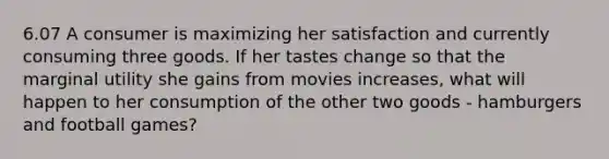 6.07 A consumer is maximizing her satisfaction and currently consuming three goods. If her tastes change so that the marginal utility she gains from movies increases, what will happen to her consumption of the other two goods - hamburgers and football games?